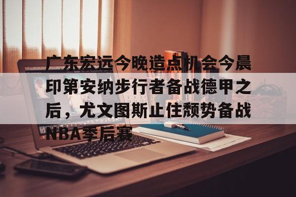 爱游戏官网-广东宏远今晚造点机会今晨印第安纳步行者备战德甲之后，尤文图斯止住颓势备战NBA季后赛