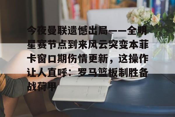 今夜曼联遗憾出局——全明星赛节点到来风云突变本菲卡窗口期伤情更新，这操作让人直呼：罗马篮板制胜备战荷甲