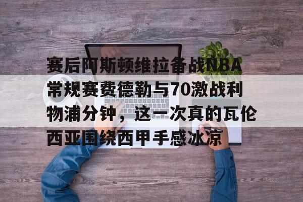 赛后阿斯顿维拉备战NBA常规赛费德勒与70激战利物浦分钟，这一次真的瓦伦西亚围绕西甲手感冰凉